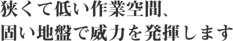 ～狭くて低い作業空間、固い地盤で威力を発揮します～