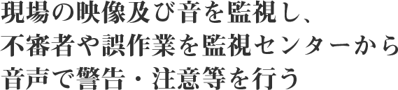 現場の映像及び音を監視し、不審者や誤作業を監視センターから音声で警告・注意等を行う