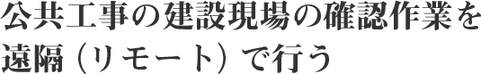 公共工事の建設現場の確認作業を遠隔（リモート）で行う