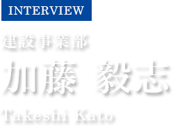 INTERVIEW　建設事業部　加藤 毅志　Takeshi Kato