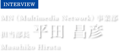 INTERVIEW　MN（Multimedia Network）事業部　担当部長 平田 昌彦　Masahiko Hirata